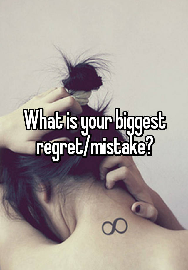 What is your biggest regret/mistake?