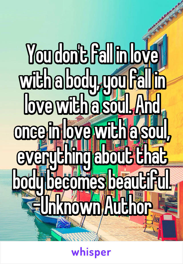 You don't fall in love with a body, you fall in love with a soul. And once in love with a soul, everything about that body becomes beautiful.
-Unknown Author