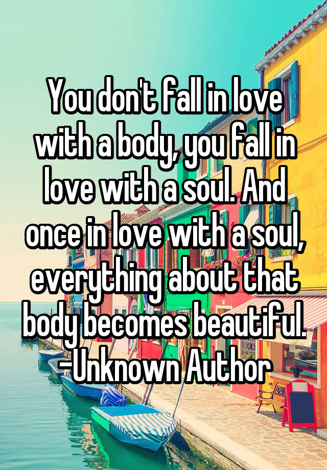 You don't fall in love with a body, you fall in love with a soul. And once in love with a soul, everything about that body becomes beautiful.
-Unknown Author