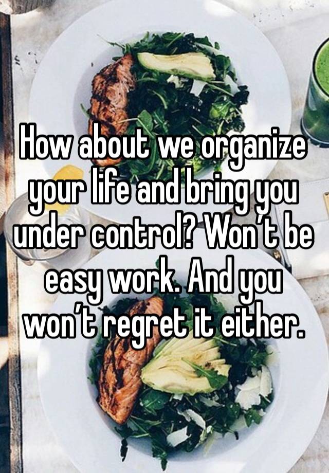 How about we organize your life and bring you under control? Won’t be easy work. And you won’t regret it either. 