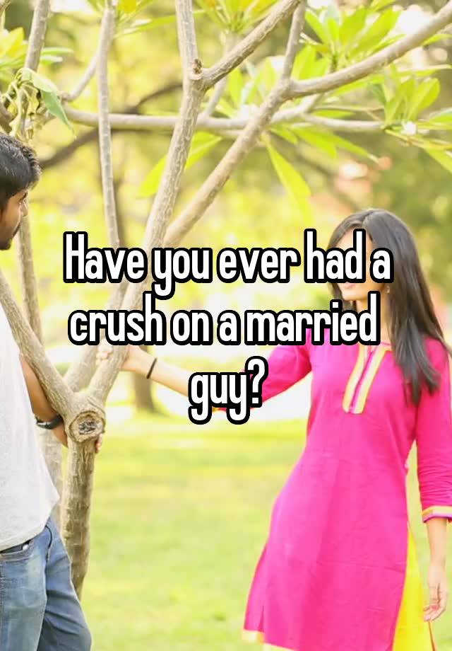 Have you ever had a crush on a married 
guy?