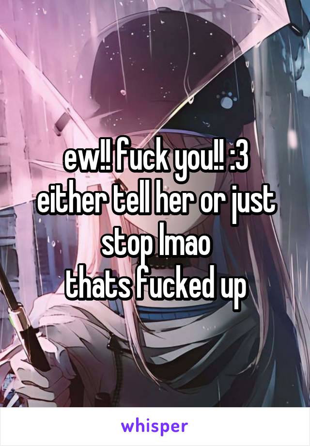 ew!! fuck you!! :3
either tell her or just stop lmao
thats fucked up