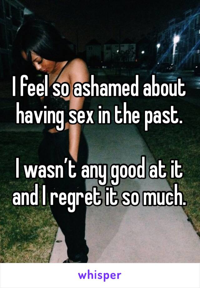 I feel so ashamed about having sex in the past.

I wasn’t any good at it and I regret it so much.