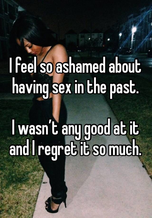 I feel so ashamed about having sex in the past.

I wasn’t any good at it and I regret it so much.