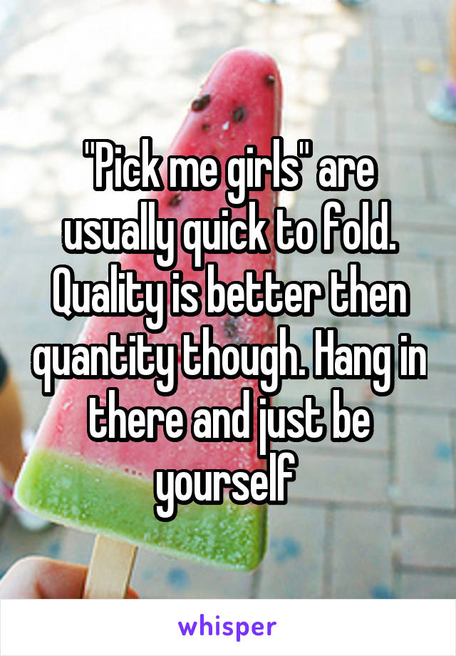 "Pick me girls" are usually quick to fold. Quality is better then quantity though. Hang in there and just be yourself 