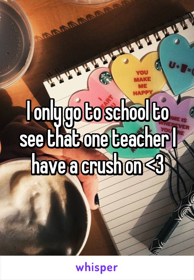 I only go to school to see that one teacher I have a crush on <3