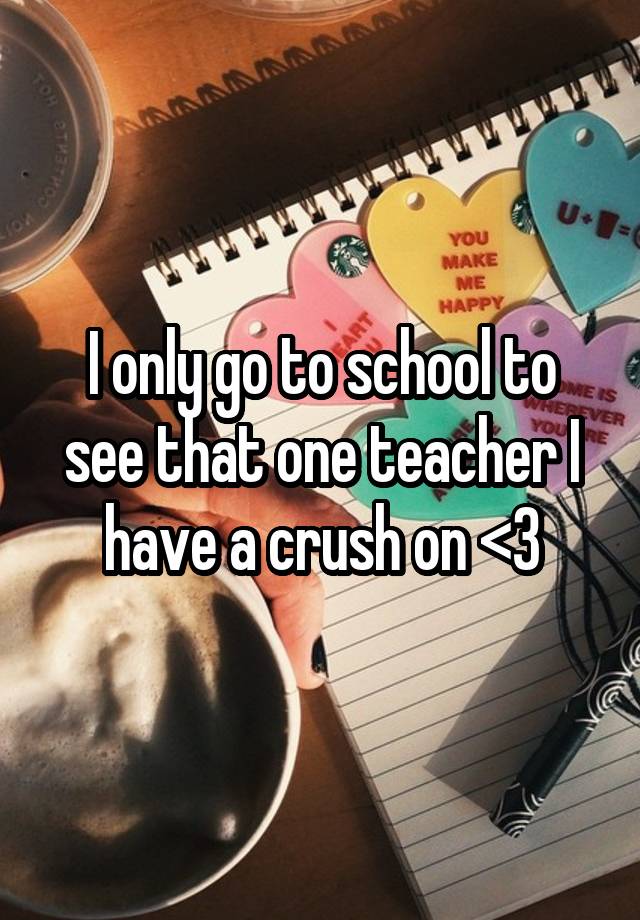 I only go to school to see that one teacher I have a crush on <3