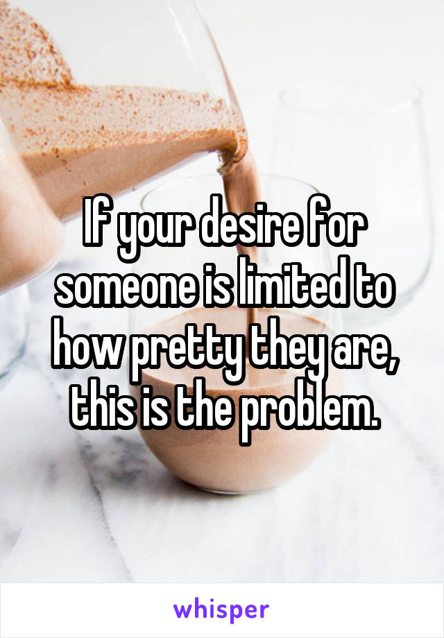 If your desire for someone is limited to how pretty they are, this is the problem.