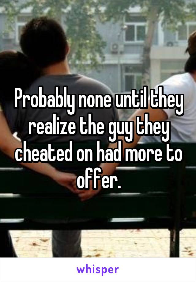 Probably none until they realize the guy they cheated on had more to offer.