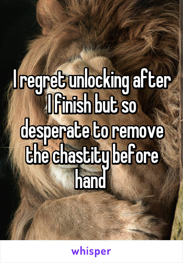 I regret unlocking after I finish but so desperate to remove the chastity before hand 