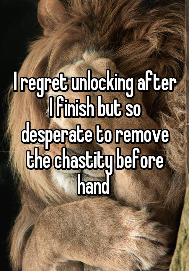 I regret unlocking after I finish but so desperate to remove the chastity before hand 