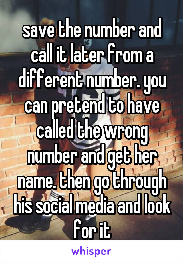 save the number and call it later from a different number. you can pretend to have called the wrong number and get her name. then go through his social media and look for it