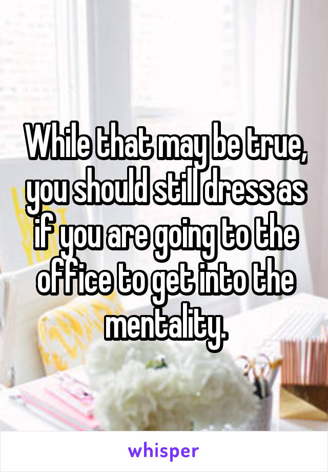 While that may be true, you should still dress as if you are going to the office to get into the mentality.