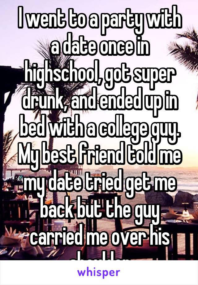 I went to a party with a date once in highschool, got super drunk, and ended up in bed with a college guy. My best friend told me my date tried get me back but the guy carried me over his shoulder