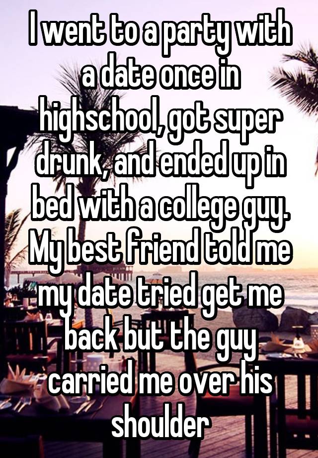 I went to a party with a date once in highschool, got super drunk, and ended up in bed with a college guy. My best friend told me my date tried get me back but the guy carried me over his shoulder