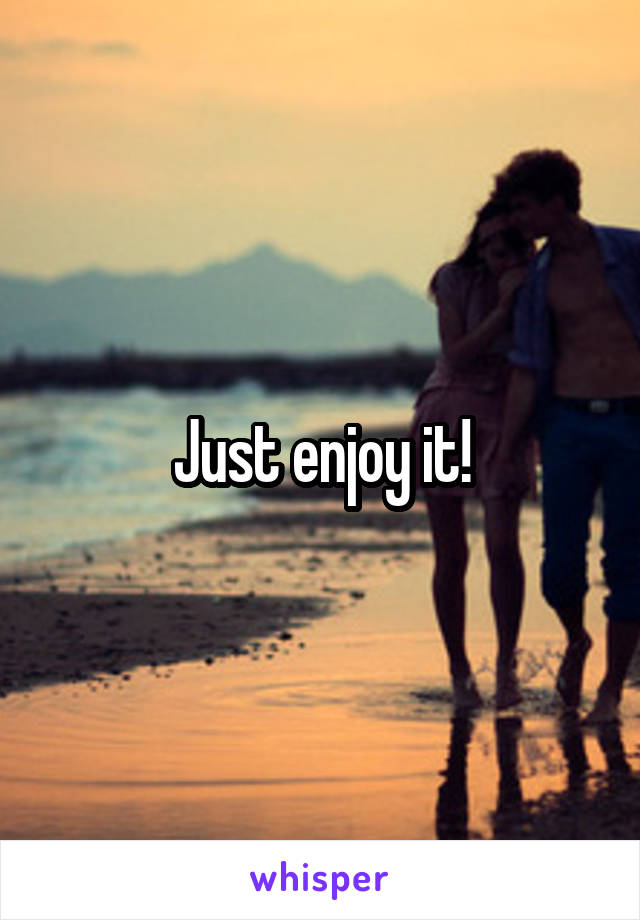 Just enjoy it!