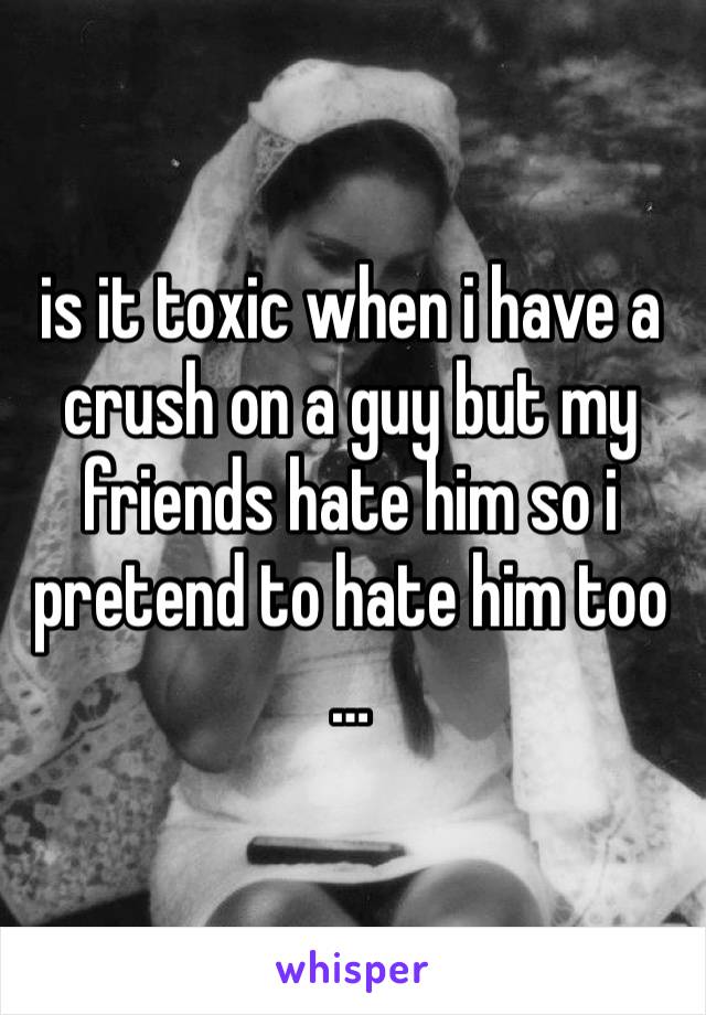 is it toxic when i have a crush on a guy but my friends hate him so i pretend to hate him too …