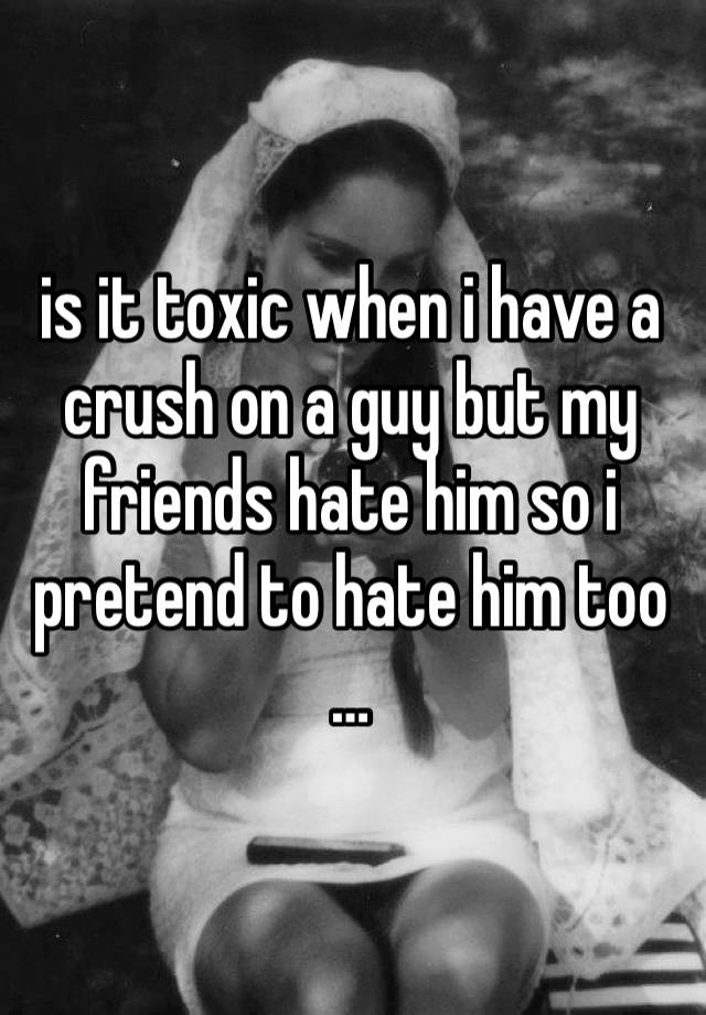 is it toxic when i have a crush on a guy but my friends hate him so i pretend to hate him too …