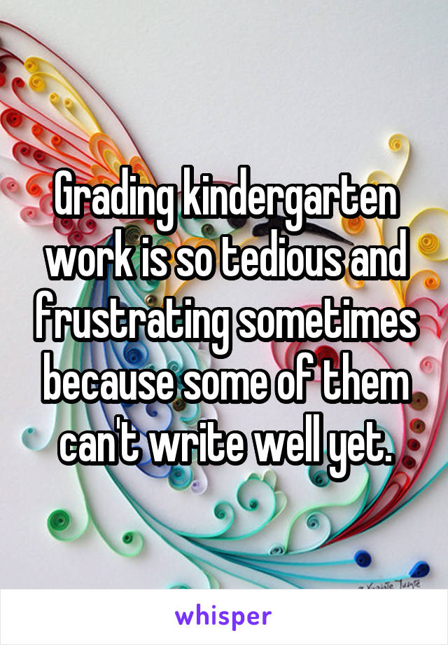 Grading kindergarten work is so tedious and frustrating sometimes because some of them can't write well yet.