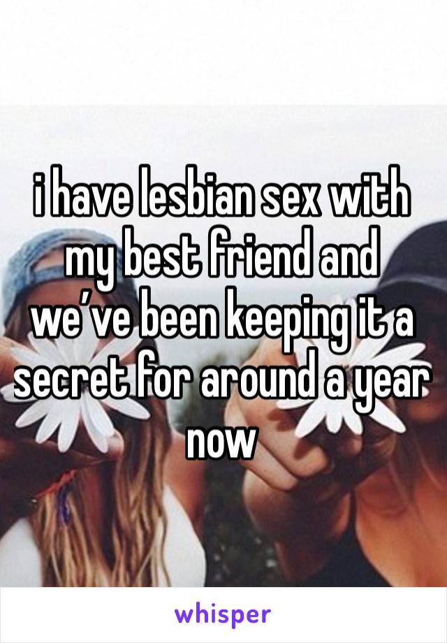 i have lesbian sex with my best friend and we’ve been keeping it a secret for around a year now