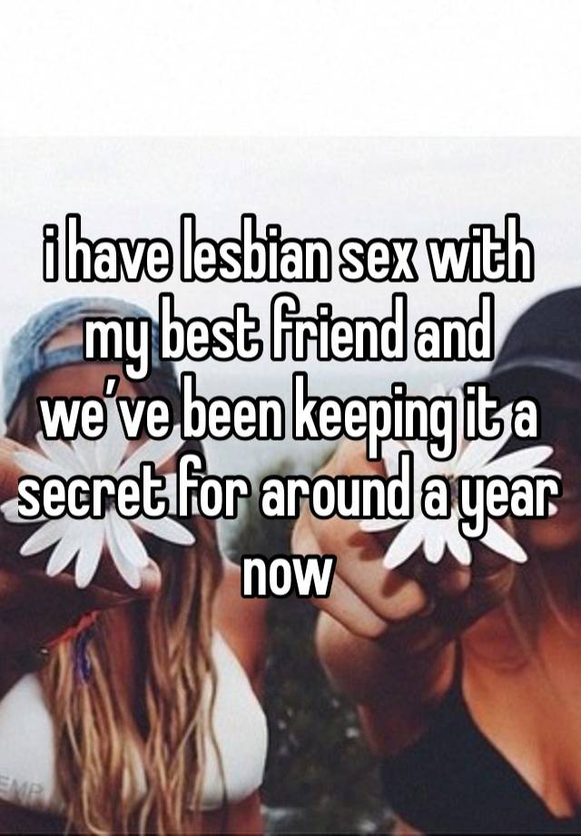 i have lesbian sex with my best friend and we’ve been keeping it a secret for around a year now