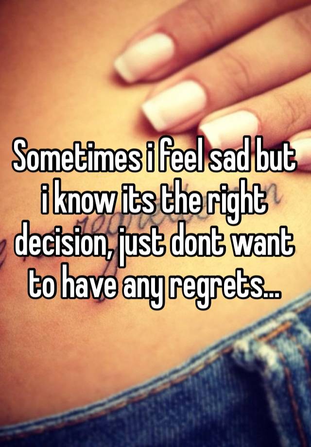 Sometimes i feel sad but i know its the right decision, just dont want to have any regrets… 