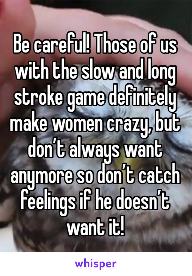 Be careful! Those of us with the slow and long stroke game definitely make women crazy, but don’t always want anymore so don’t catch feelings if he doesn’t want it!