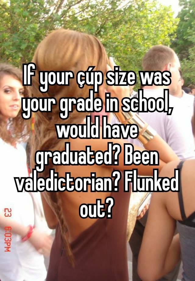 If your çúp size was your grade in school, would have graduated? Been valedictorian? Flunked out?