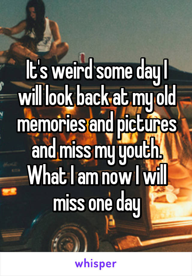 It's weird some day I will look back at my old memories and pictures and miss my youth. What I am now I will miss one day