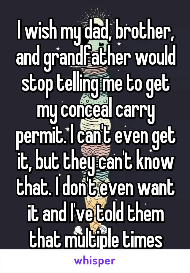 I wish my dad, brother, and grandfather would stop telling me to get my conceal carry permit. I can't even get it, but they can't know that. I don't even want it and I've told them that multiple times
