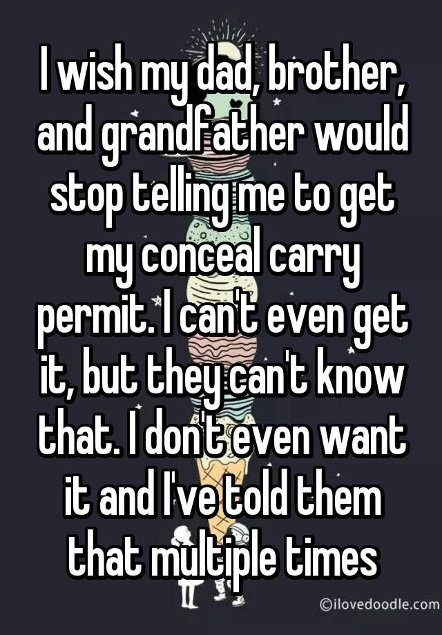 I wish my dad, brother, and grandfather would stop telling me to get my conceal carry permit. I can't even get it, but they can't know that. I don't even want it and I've told them that multiple times