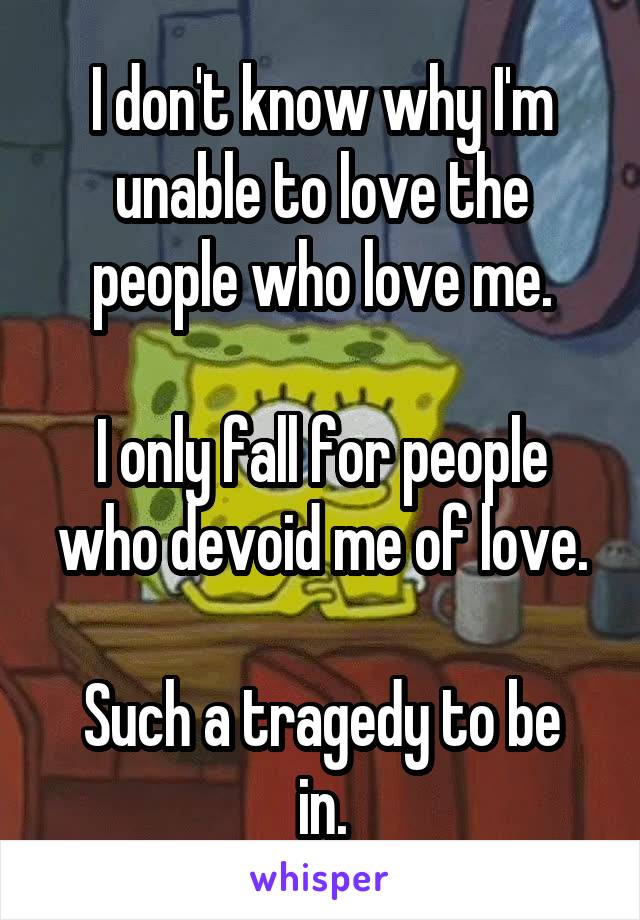 I don't know why I'm unable to love the people who love me.

I only fall for people who devoid me of love.

Such a tragedy to be in.