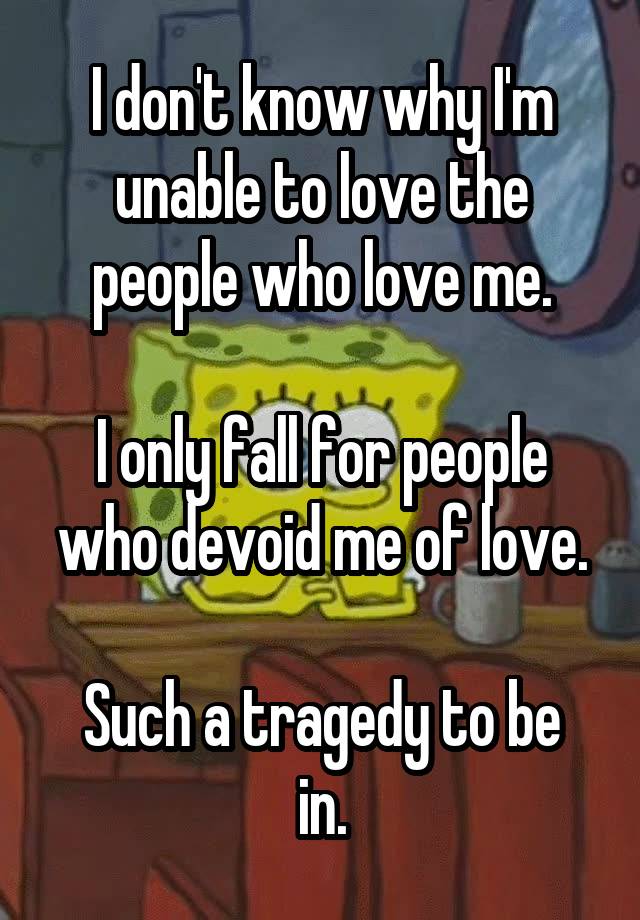 I don't know why I'm unable to love the people who love me.

I only fall for people who devoid me of love.

Such a tragedy to be in.