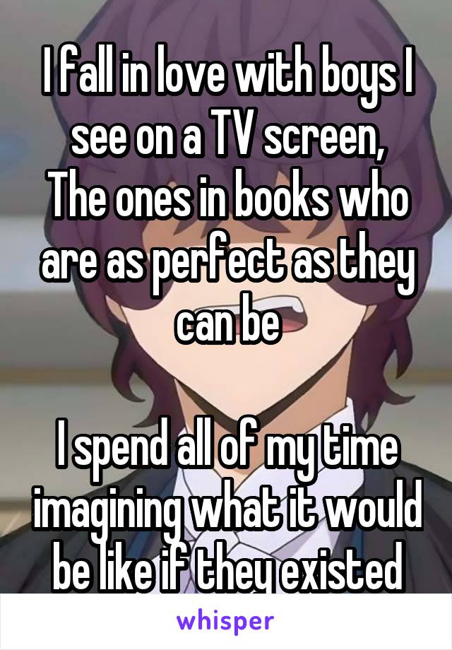 I fall in love with boys I see on a TV screen,
The ones in books who are as perfect as they can be

I spend all of my time imagining what it would be like if they existed