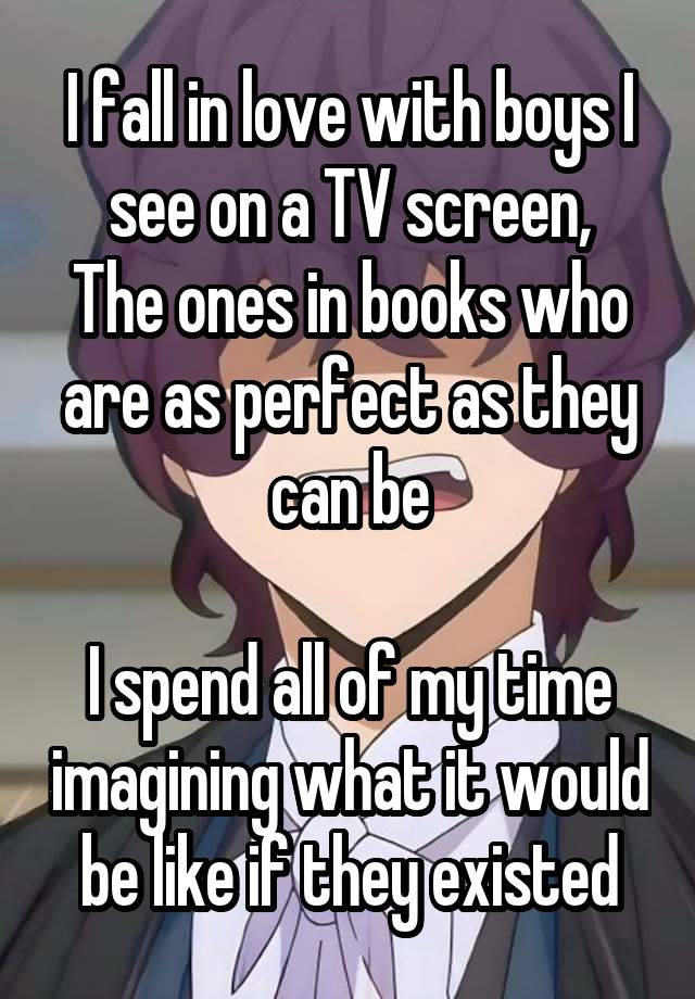 I fall in love with boys I see on a TV screen,
The ones in books who are as perfect as they can be

I spend all of my time imagining what it would be like if they existed