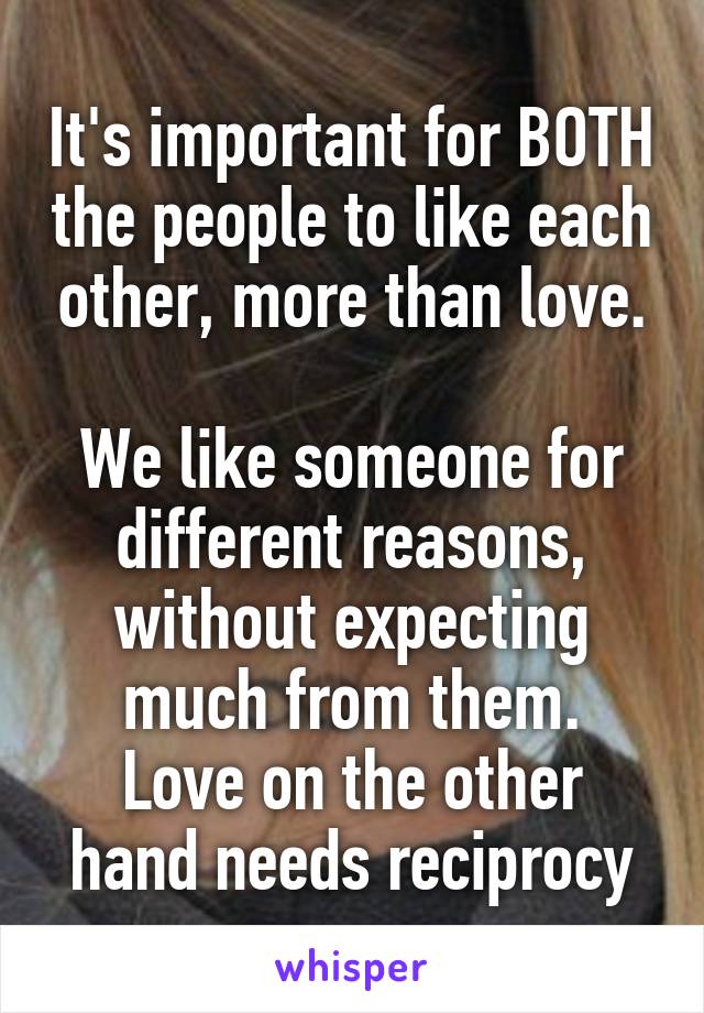 It's important for BOTH the people to like each other, more than love.

We like someone for different reasons, without expecting much from them.
Love on the other hand needs reciprocy