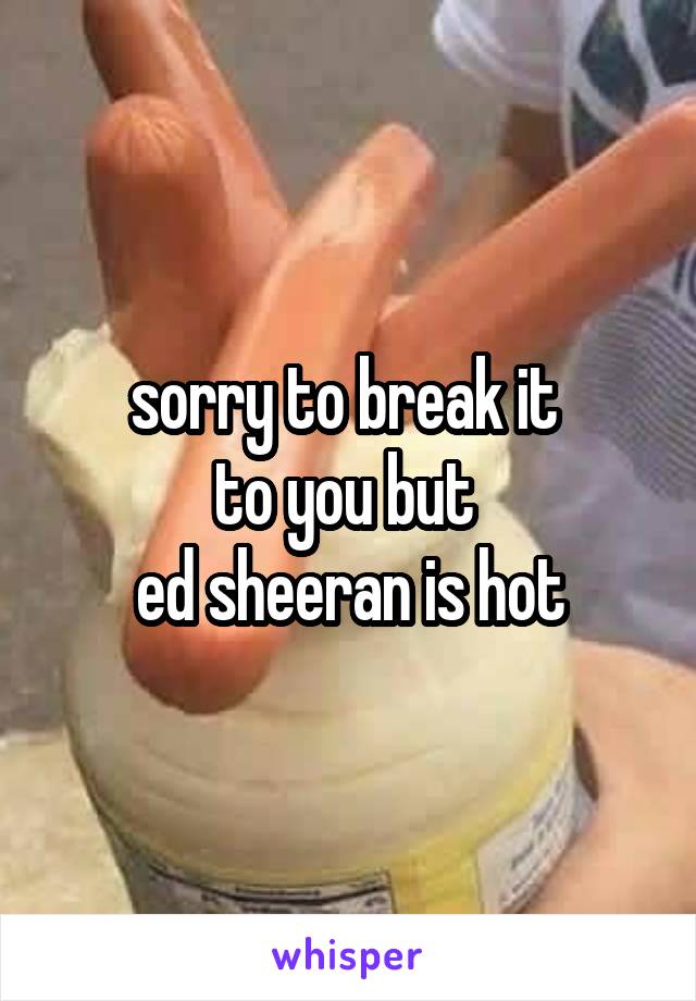 sorry to break it 
to you but 
ed sheeran is hot