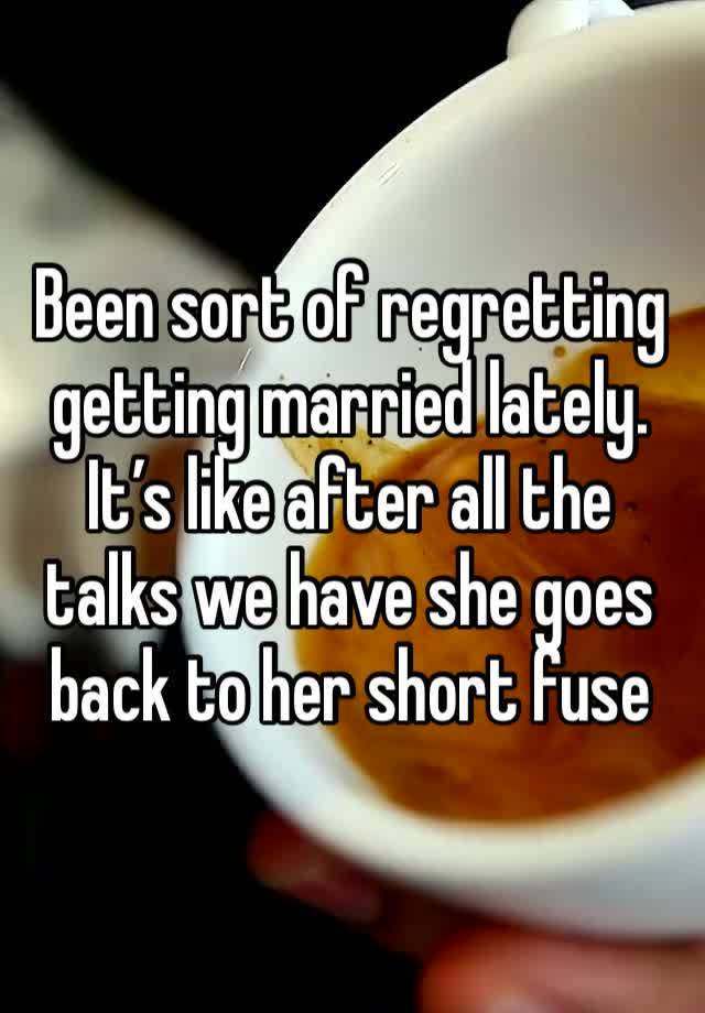 Been sort of regretting getting married lately. It’s like after all the talks we have she goes back to her short fuse