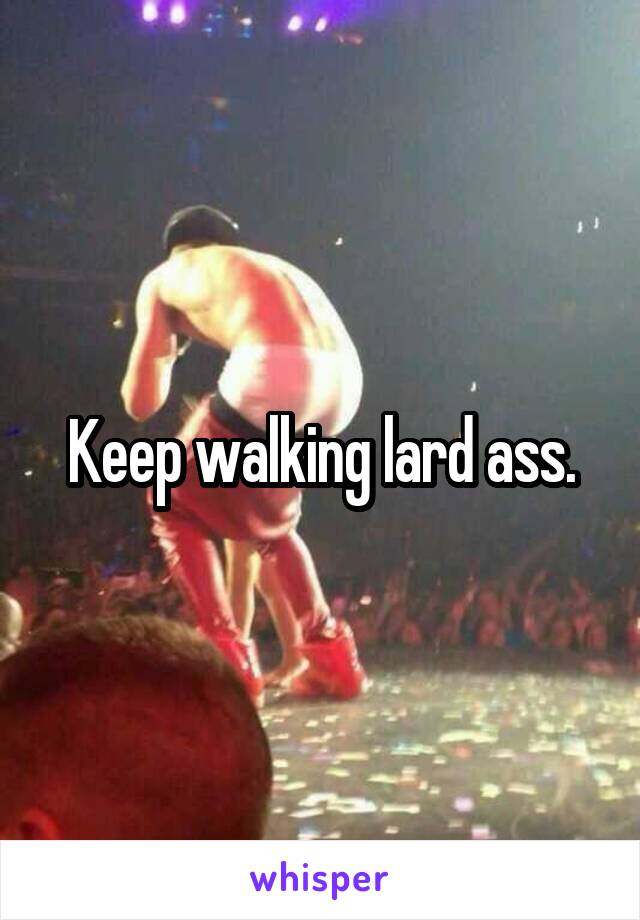 Keep walking lard ass.