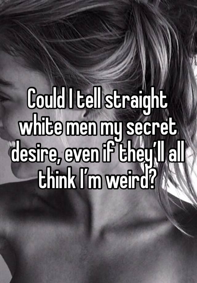 Could I tell straight white men my secret desire, even if they’ll all think I’m weird?