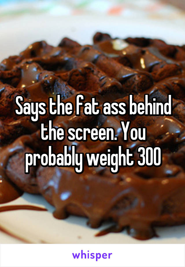 Says the fat ass behind the screen. You probably weight 300