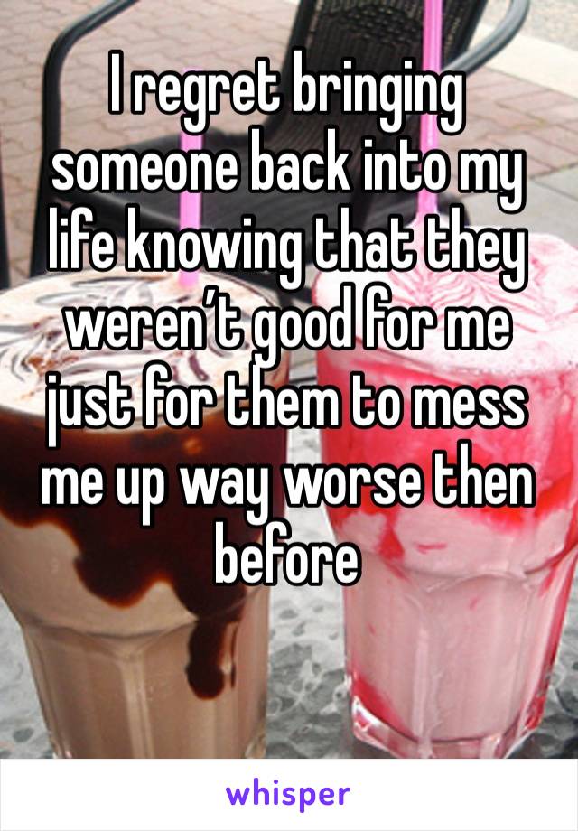 I regret bringing someone back into my life knowing that they weren’t good for me just for them to mess me up way worse then before