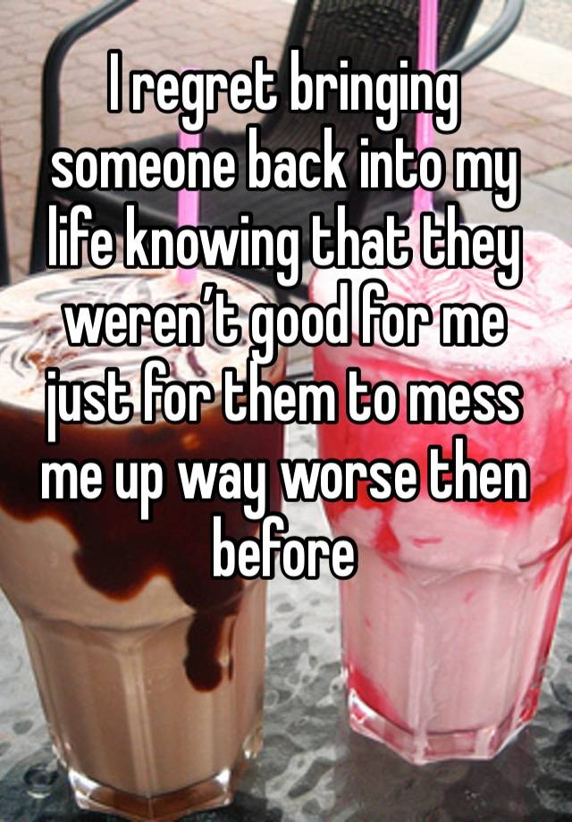 I regret bringing someone back into my life knowing that they weren’t good for me just for them to mess me up way worse then before