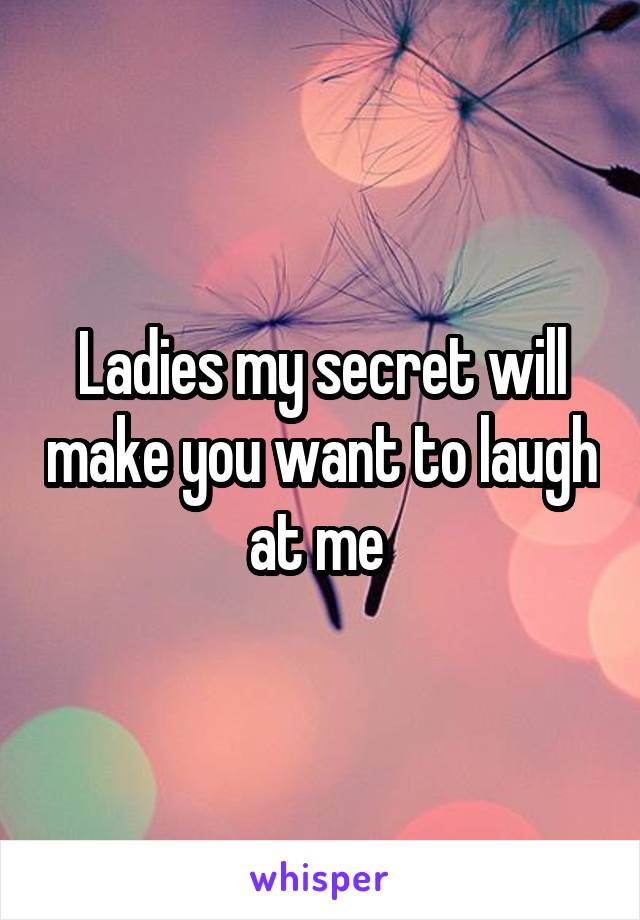 Ladies my secret will make you want to laugh at me 