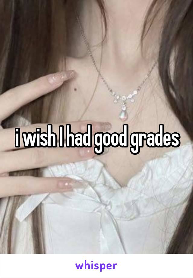 i wish I had good grades