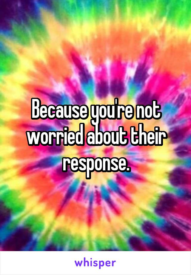 Because you're not worried about their response.