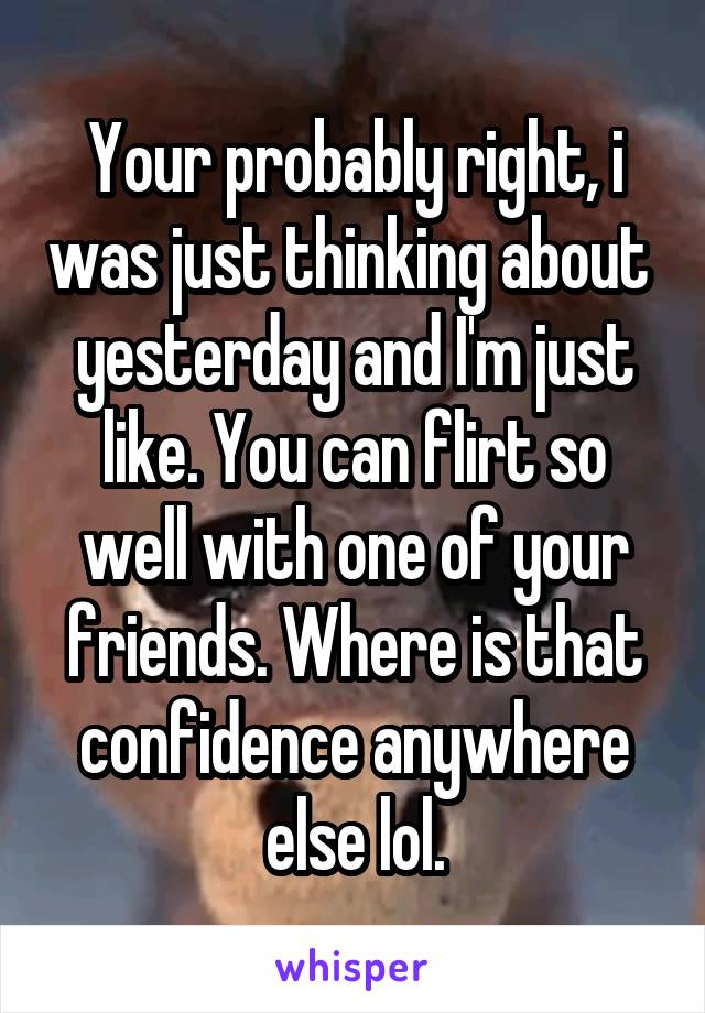 Your probably right, i was just thinking about  yesterday and I'm just like. You can flirt so well with one of your friends. Where is that confidence anywhere else lol.