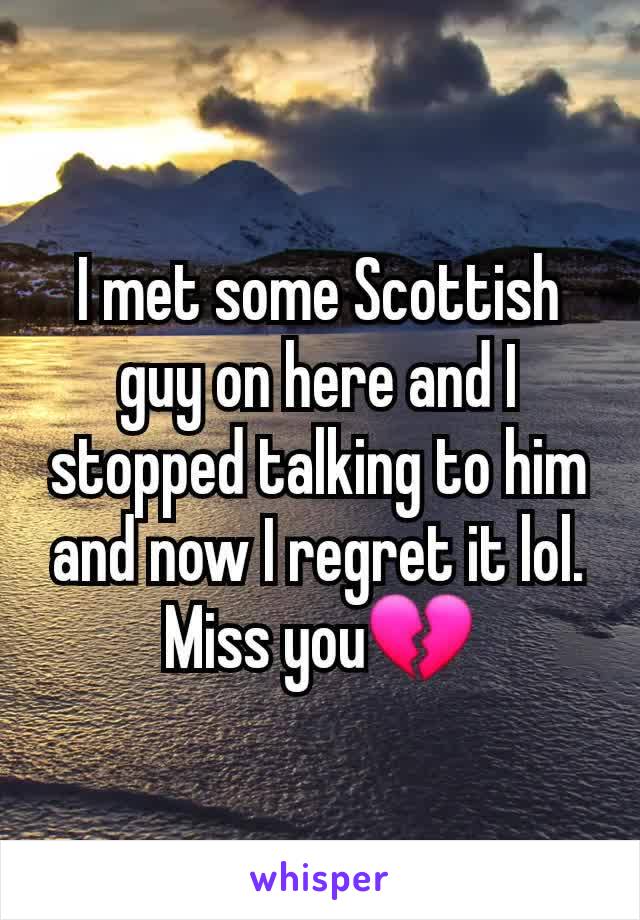 I met some Scottish guy on here and I stopped talking to him and now I regret it lol. Miss you💔