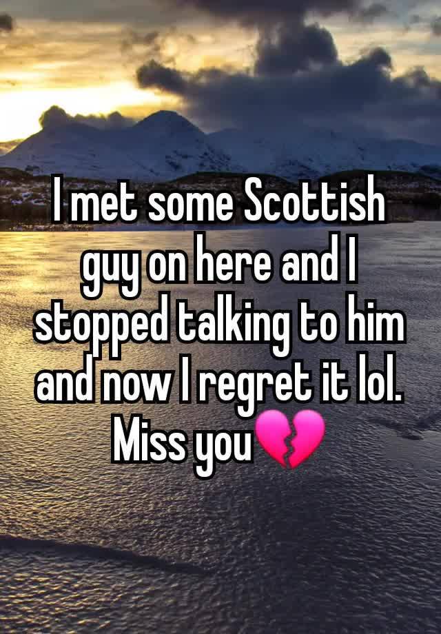 I met some Scottish guy on here and I stopped talking to him and now I regret it lol. Miss you💔