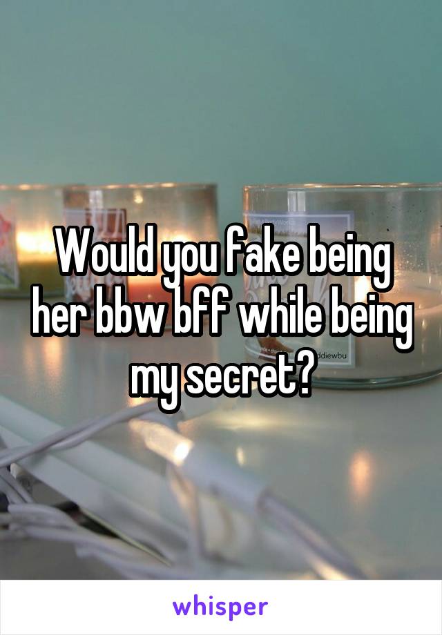 Would you fake being her bbw bff while being my secret?